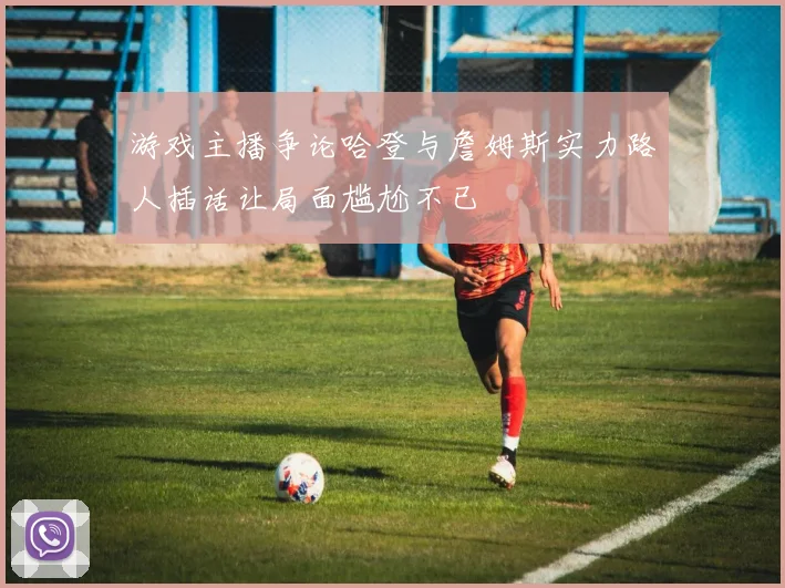 游戏主播争论哈登与詹姆斯实力路人插话让局面尴尬不已