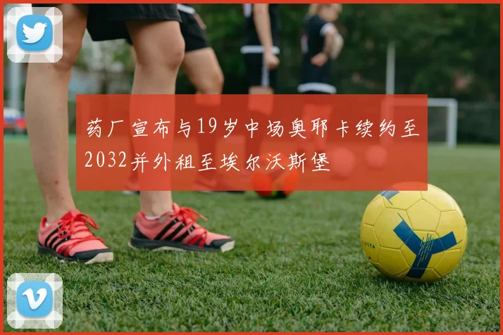 药厂宣布与19岁中场奥耶卡续约至2032并外租至埃尔沃斯堡