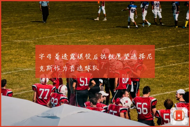 字母哥透露退役后执教愿望选择尼克斯作为首选球队