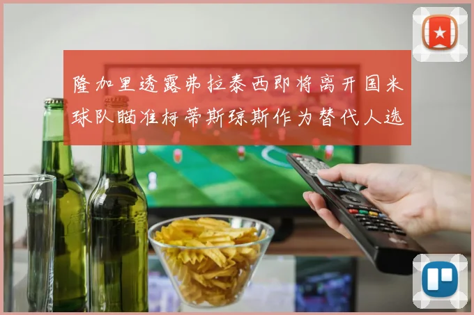 隆加里透露弗拉泰西即将离开国米球队瞄准柯蒂斯琼斯作为替代人选