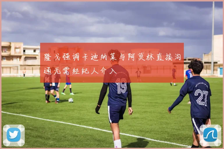 隆戈强调卡迪纳莱与阿莫林直接沟通无需经纪人介入