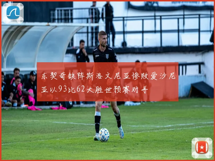 东契奇缺阵斯洛文尼亚惨败爱沙尼亚以93比62大胜世预赛对手