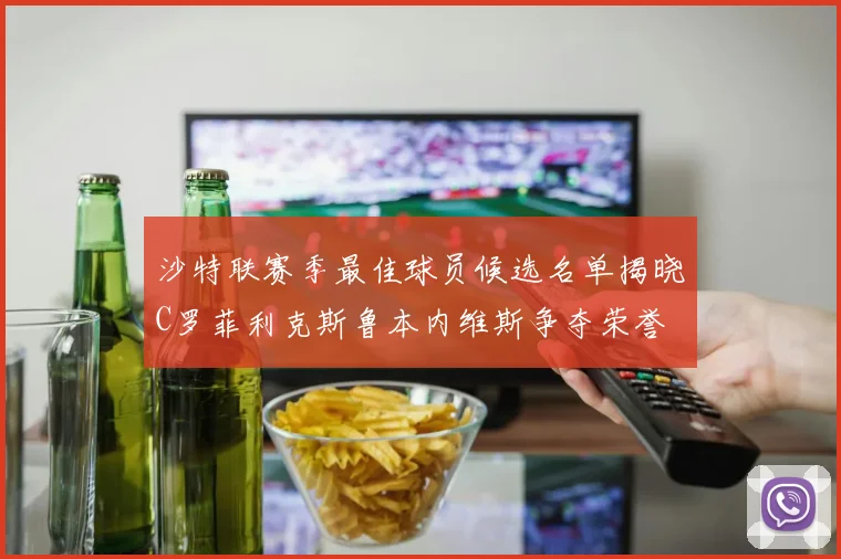 沙特联赛季最佳球员候选名单揭晓C罗菲利克斯鲁本内维斯争夺荣誉
