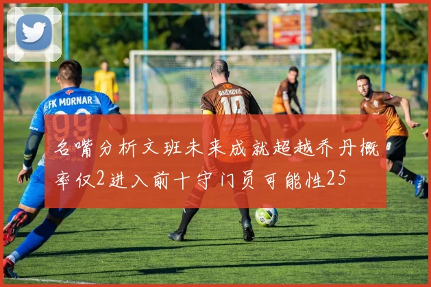 名嘴分析文班未来成就超越乔丹概率仅2进入前十守门员可能性25