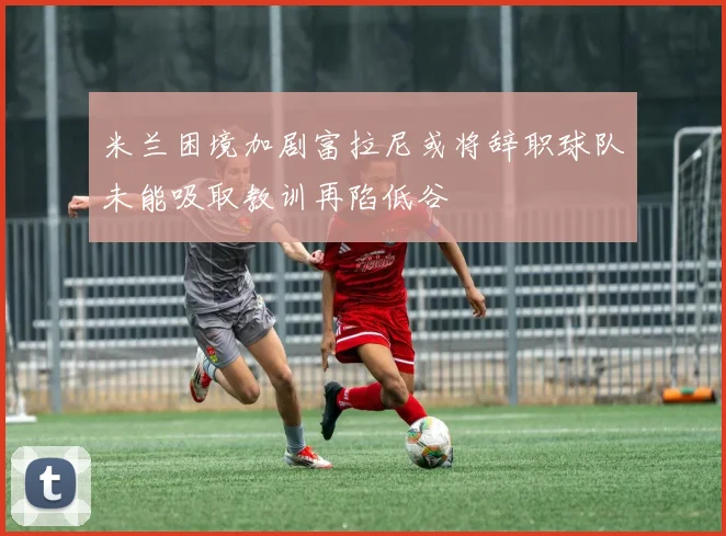 米兰困境加剧富拉尼或将辞职球队未能吸取教训再陷低谷