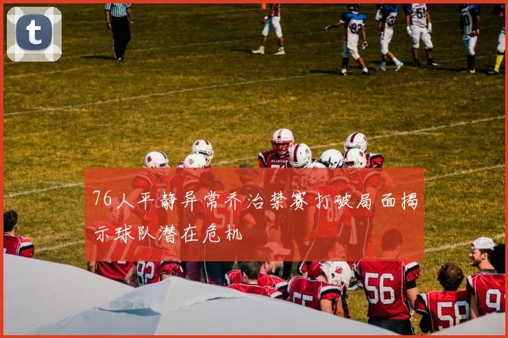 76人平静异常乔治禁赛打破局面揭示球队潜在危机