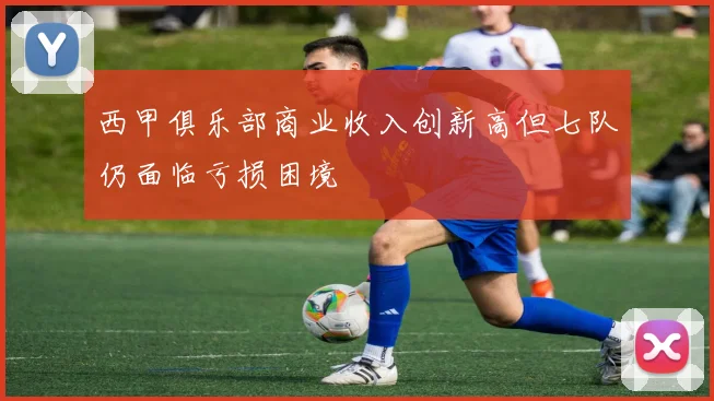 西甲俱乐部商业收入创新高但七队仍面临亏损困境
