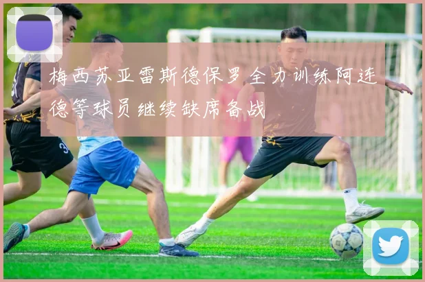 梅西苏亚雷斯德保罗全力训练阿连德等球员继续缺席备战