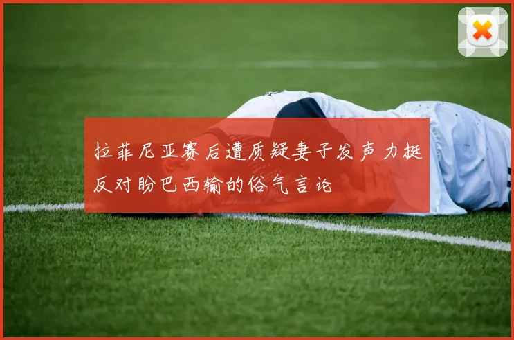 拉菲尼亚赛后遭质疑妻子发声力挺反对盼巴西输的俗气言论