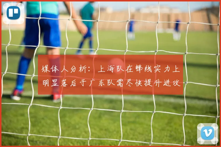 媒体人分析：上海队在锋线实力上明显落后于广东队需尽快提升进攻火力