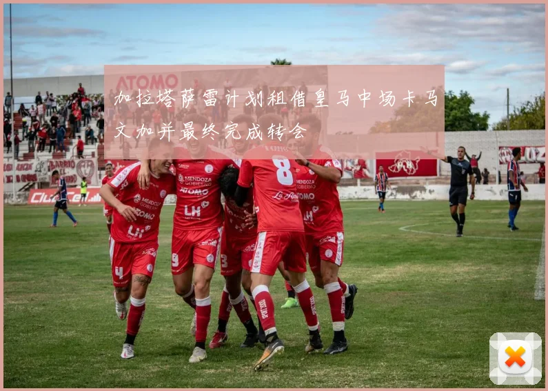 加拉塔萨雷计划租借皇马中场卡马文加并最终完成转会