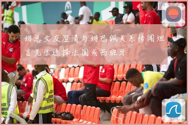 姆总女友澄清与姆巴佩关系传闻坦言无法选择法国或西班牙