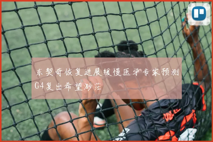东契奇恢复进展缓慢医学专家预测G4复出希望渺茫