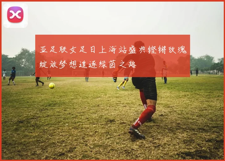 亚足联女足日上海站盛典铿锵玫瑰绽放梦想追逐绿茵之路
