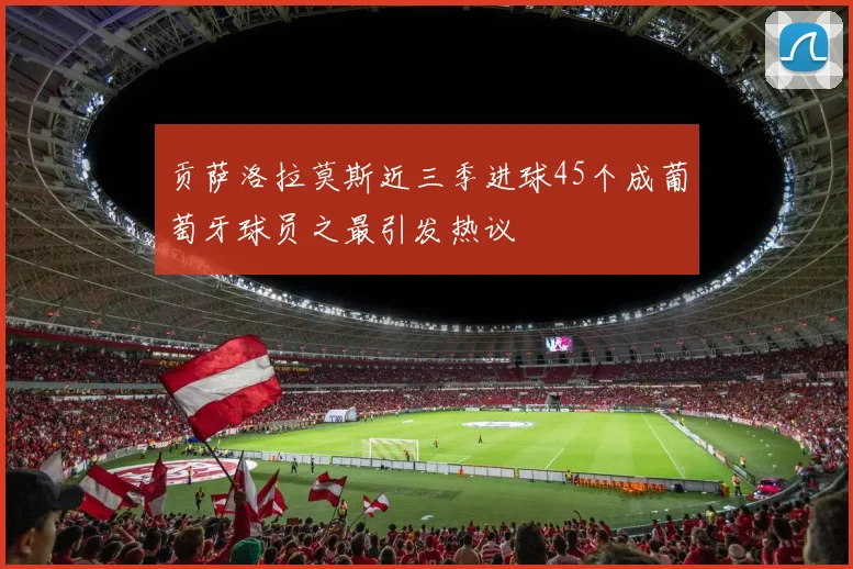贡萨洛拉莫斯近三季进球45个成葡萄牙球员之最引发热议