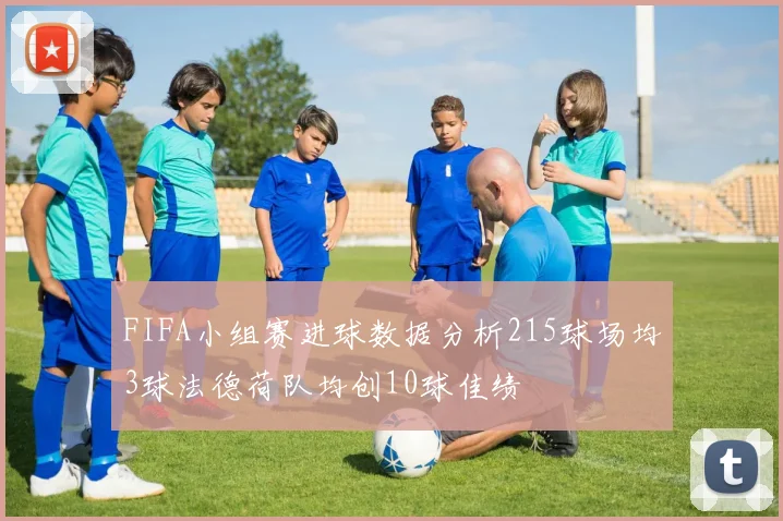 FIFA小组赛进球数据分析215球场均3球法德荷队均创10球佳绩