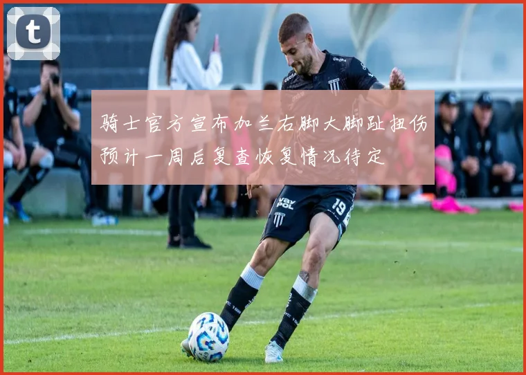骑士官方宣布加兰右脚大脚趾扭伤预计一周后复查恢复情况待定