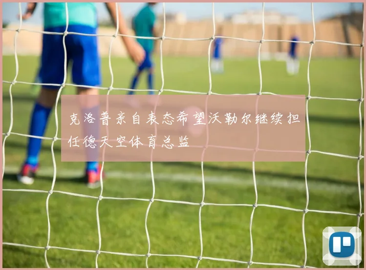 克洛普亲自表态希望沃勒尔继续担任德天空体育总监