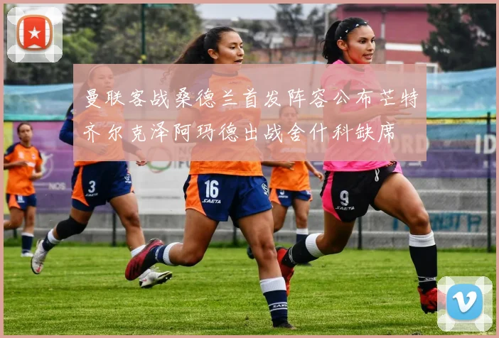 曼联客战桑德兰首发阵容公布芒特齐尔克泽阿玛德出战舍什科缺席