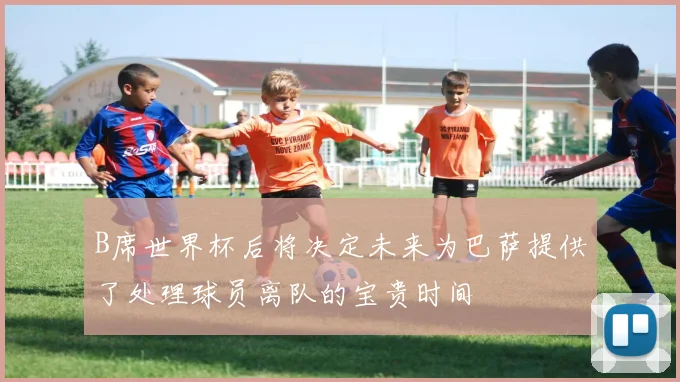 B席世界杯后将决定未来为巴萨提供了处理球员离队的宝贵时间