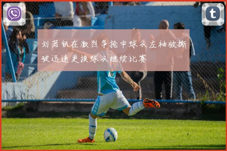 刘若钒在激烈争抢中球衣左袖被撕破迅速更换球衣继续比赛